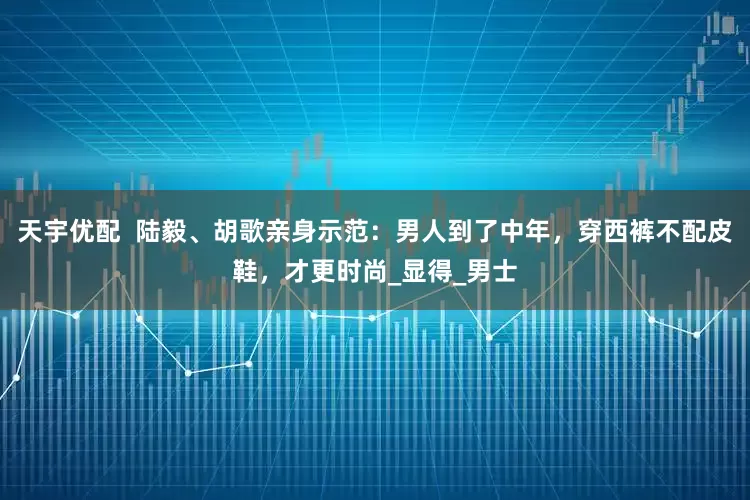 天宇优配  陆毅、胡歌亲身示范：男人到了中年，穿西裤不配皮鞋，才更时尚_显得_男士