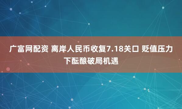 广富网配资 离岸人民币收复7.18关口 贬值压力下酝酿破局机遇