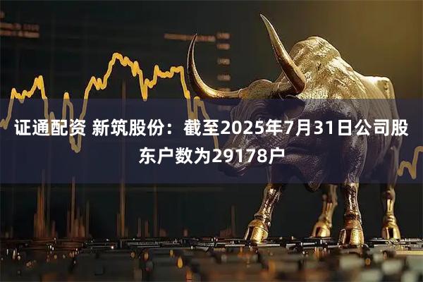 证通配资 新筑股份：截至2025年7月31日公司股东户数为29178户