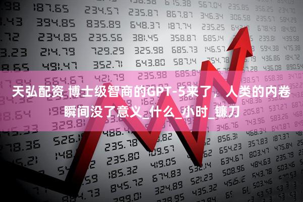 天弘配资 博士级智商的GPT-5来了，人类的内卷瞬间没了意义_什么_小时_镰刀