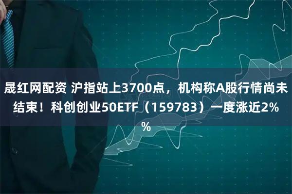 晟红网配资 沪指站上3700点，机构称A股行情尚未结束！科创创业50ETF（159783）一度涨近2%