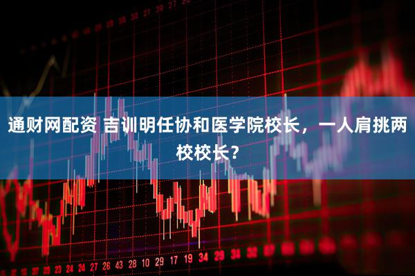 通财网配资 吉训明任协和医学院校长，一人肩挑两校校长？