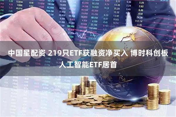 中国星配资 219只ETF获融资净买入 博时科创板人工智能ETF居首