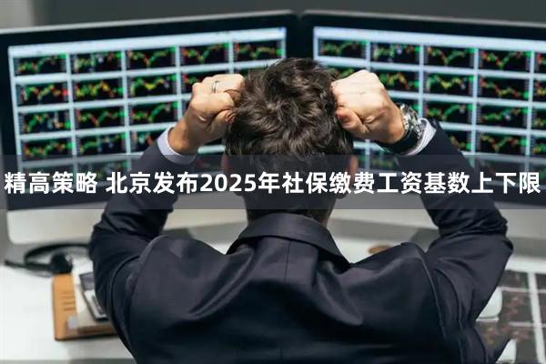 精高策略 北京发布2025年社保缴费工资基数上下限