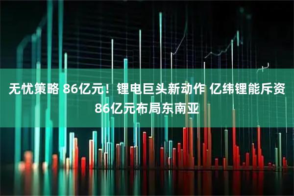 无忧策略 86亿元！锂电巨头新动作 亿纬锂能斥资86亿元布局东南亚