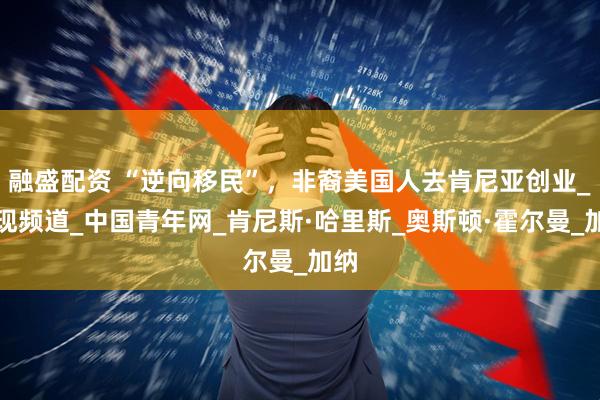 融盛配资 “逆向移民”，非裔美国人去肯尼亚创业_发现频道_中国青年网_肯尼斯·哈里斯_奥斯顿·霍尔曼_加纳