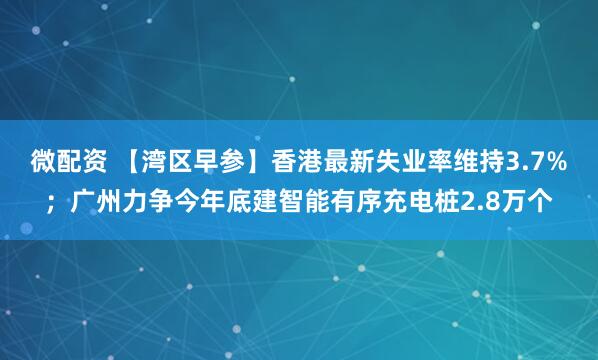 微配资 【湾区早参】香港最新失业率维持3.7%；广州力争今年底建智能有序充电桩2.8万个