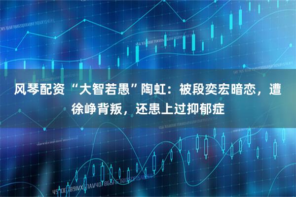 风琴配资 “大智若愚”陶虹：被段奕宏暗恋，遭徐峥背叛，还患上过抑郁症