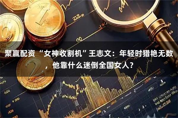 聚赢配资 “女神收割机”王志文：年轻时猎艳无数，他靠什么迷倒全国女人？
