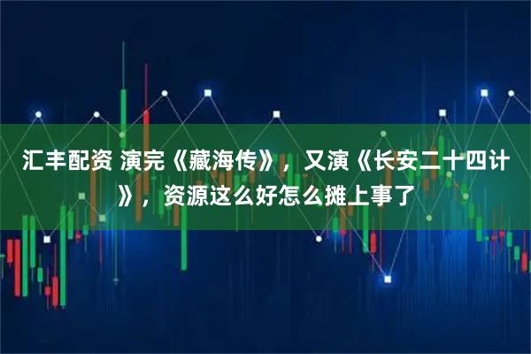 汇丰配资 演完《藏海传》,又演《长安二十四计》,资源这么好怎么摊上事了