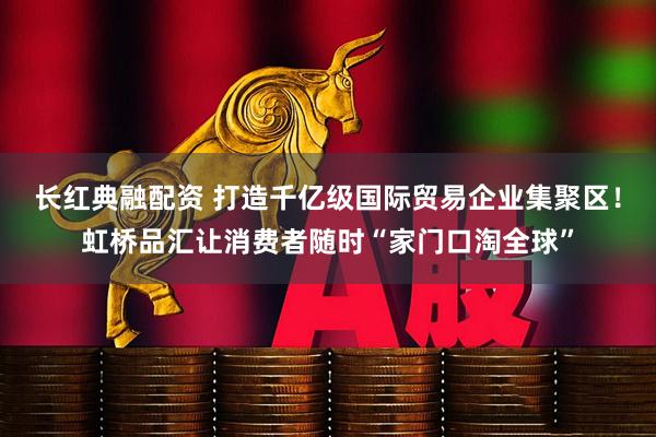 长红典融配资 打造千亿级国际贸易企业集聚区！虹桥品汇让消费者随时“家门口淘全球”