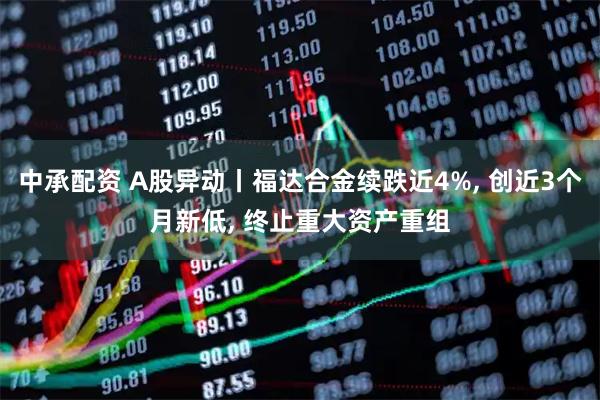中承配资 A股异动丨福达合金续跌近4%, 创近3个月新低, 终止重大资产重组