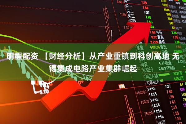 明醒配资 【财经分析】从产业重镇到科创高地 无锡集成电路产业集群崛起